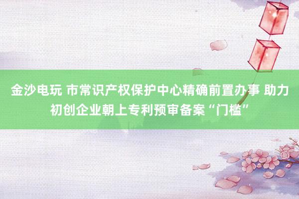 金沙电玩 市常识产权保护中心精确前置办事 助力初创企业朝上专利预审备案“门槛”