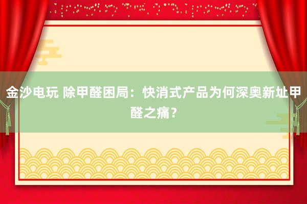 金沙电玩 除甲醛困局：快消式产品为何深奥新址甲醛之痛？