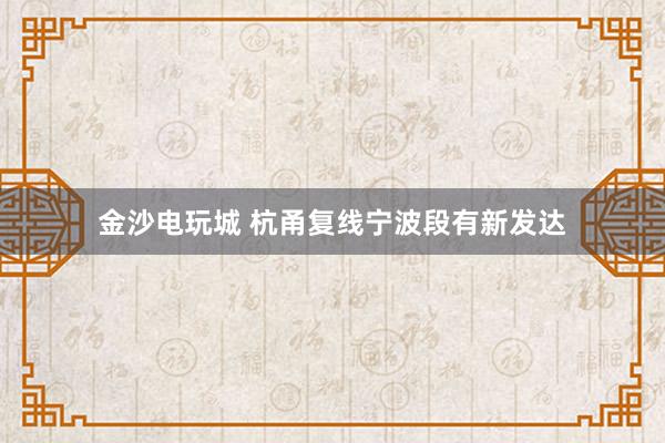 金沙电玩城 杭甬复线宁波段有新发达