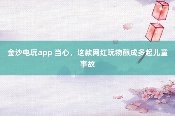 金沙电玩app 当心，这款网红玩物酿成多起儿童事故