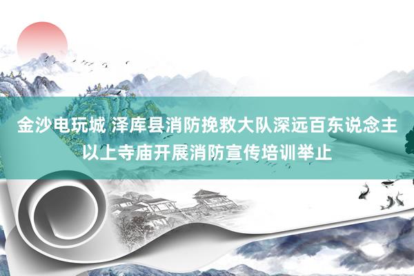金沙电玩城 泽库县消防挽救大队深远百东说念主以上寺庙开展消防宣传培训举止