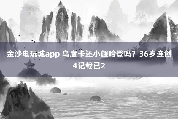 金沙电玩城app 乌度卡还小觑哈登吗？36岁连创4记载已2