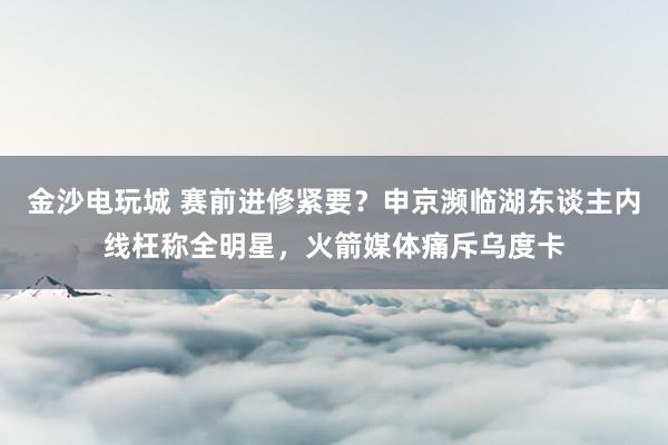 金沙电玩城 赛前进修紧要？申京濒临湖东谈主内线枉称全明星，火箭媒体痛斥乌度卡