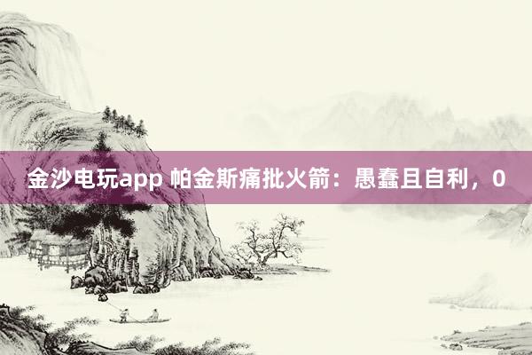 金沙电玩app 帕金斯痛批火箭：愚蠢且自利，0