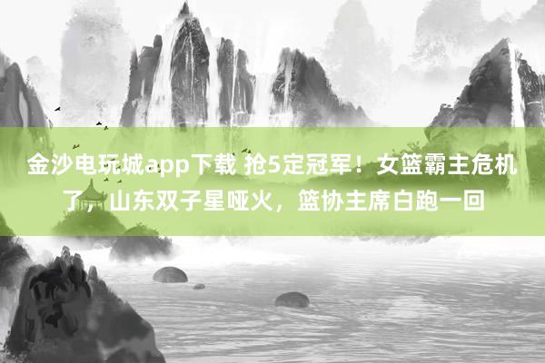 金沙电玩城app下载 抢5定冠军！女篮霸主危机了，山东双子星哑火，篮协主席白跑一回