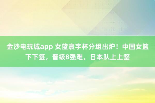 金沙电玩城app 女篮寰宇杯分组出炉！中国女篮下下签，晋级8强难，日本队上上签