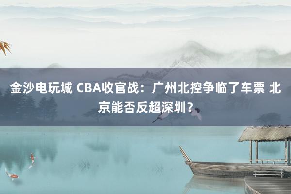 金沙电玩城 CBA收官战：广州北控争临了车票 北京能否反超深圳？