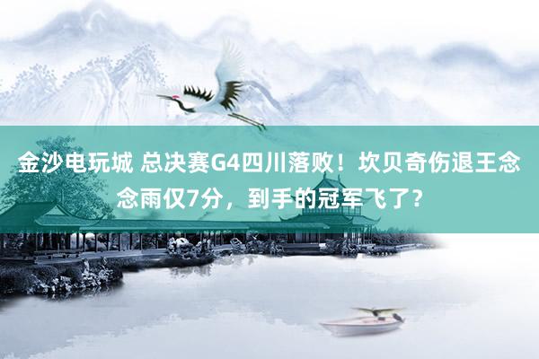 金沙电玩城 总决赛G4四川落败！坎贝奇伤退王念念雨仅7分，到手的冠军飞了？