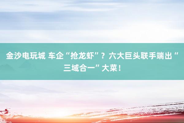 金沙电玩城 车企“抢龙虾”？六大巨头联手端出“三域合一”大菜！