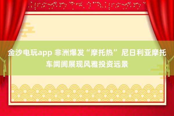 金沙电玩app 非洲爆发“摩托热” 尼日利亚摩托车阛阓展现风雅投资远景