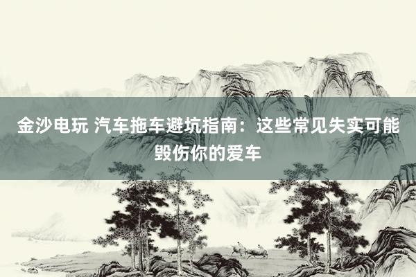金沙电玩 汽车拖车避坑指南：这些常见失实可能毁伤你的爱车