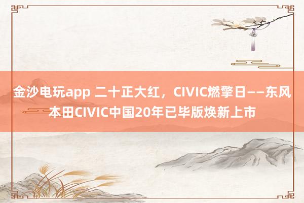 金沙电玩app 二十正大红，CIVIC燃擎日——东风本田CIVIC中国20年已毕版焕新上市