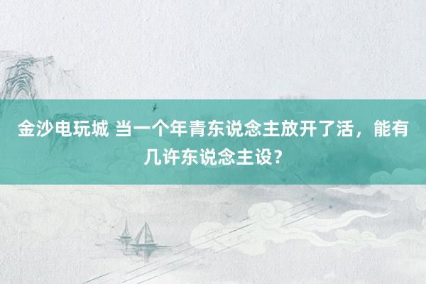 金沙电玩城 当一个年青东说念主放开了活，能有几许东说念主设？