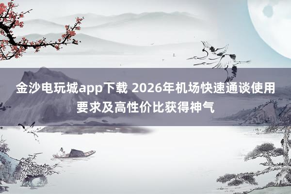 金沙电玩城app下载 2026年机场快速通谈使用要求及高性价比获得神气