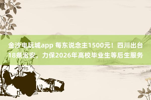 金沙电玩城app 每东说念主1500元！四川出台18条治安，力保2026年高校毕业生等后生服务
