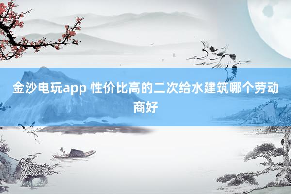 金沙电玩app 性价比高的二次给水建筑哪个劳动商好