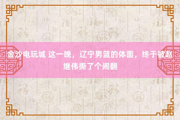 金沙电玩城 这一晚，辽宁男篮的体面，终于被赵继伟撕了个闹翻