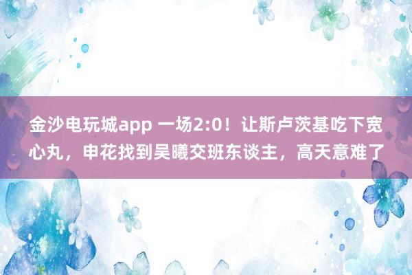 金沙电玩城app 一场2:0！让斯卢茨基吃下宽心丸，申花找到吴曦交班东谈主，高天意难了