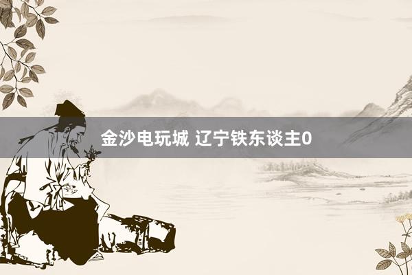 金沙电玩城 辽宁铁东谈主0
