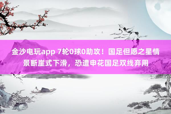 金沙电玩app 7轮0球0助攻！国足但愿之星情景断崖式下滑，恐遭申花国足双线弃用