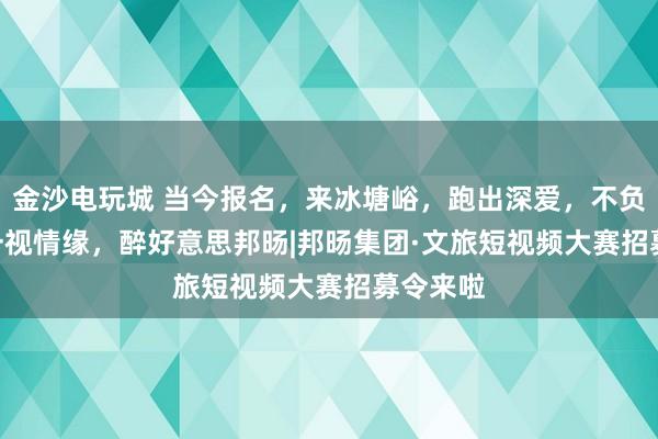 金沙电玩城 当今报名，来冰塘峪，跑出深爱，不负山野 | 一视情缘，醉好意思邦旸|邦旸集团·文旅短视频大赛招募令来啦