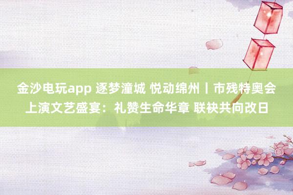 金沙电玩app 逐梦潼城 悦动绵州丨市残特奥会上演文艺盛宴：礼赞生命华章 联袂共向改日