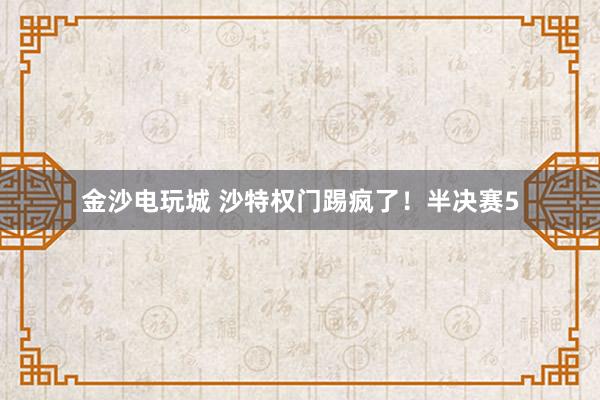 金沙电玩城 沙特权门踢疯了！半决赛5