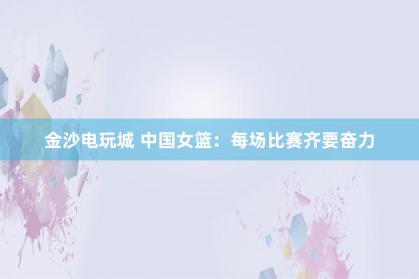金沙电玩城 中国女篮：每场比赛齐要奋力