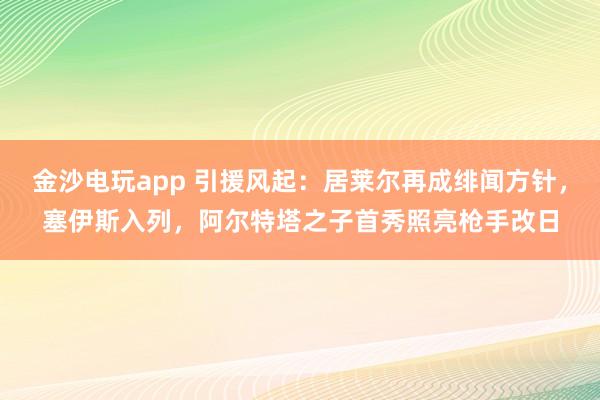 金沙电玩app 引援风起：居莱尔再成绯闻方针，塞伊斯入列，阿尔特塔之子首秀照亮枪手改日