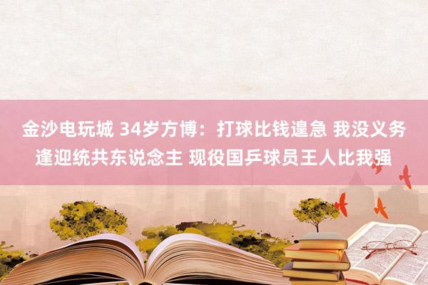 金沙电玩城 34岁方博：打球比钱遑急 我没义务逢迎统共东说念主 现役国乒球员王人比我强