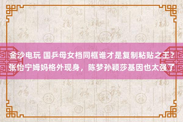 金沙电玩 国乒母女档同框谁才是复制粘贴之王？张怡宁姆妈格外现身，陈梦孙颖莎基因也太强了