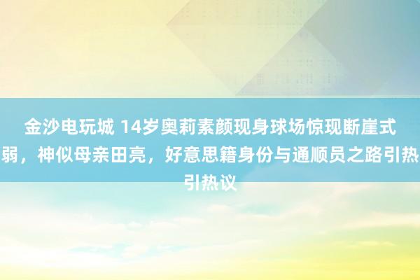 金沙电玩城 14岁奥莉素颜现身球场惊现断崖式虚弱，神似母亲田亮，好意思籍身份与通顺员之路引热议