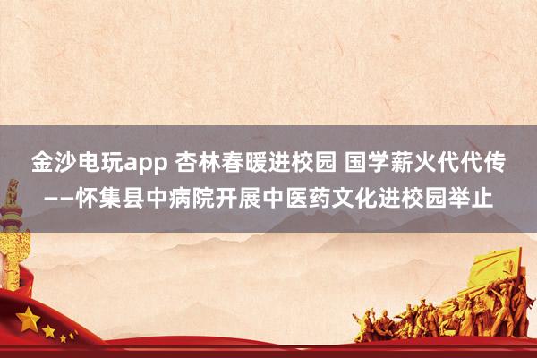 金沙电玩app 杏林春暖进校园 国学薪火代代传——怀集县中病院开展中医药文化进校园举止