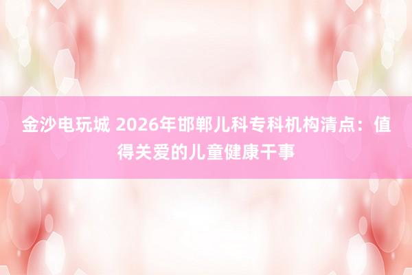 金沙电玩城 2026年邯郸儿科专科机构清点：值得关爱的儿童健康干事
