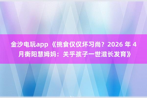 金沙电玩app 《挑食仅仅坏习尚？2026 年 4 月衡阳慧姆妈：关乎孩子一世滋长发育》