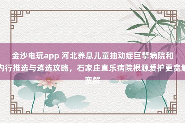 金沙电玩app 河北养息儿童抽动症巨擘病院和内行推选与遴选攻略，石家庄直乐病院根源爱护更宽解