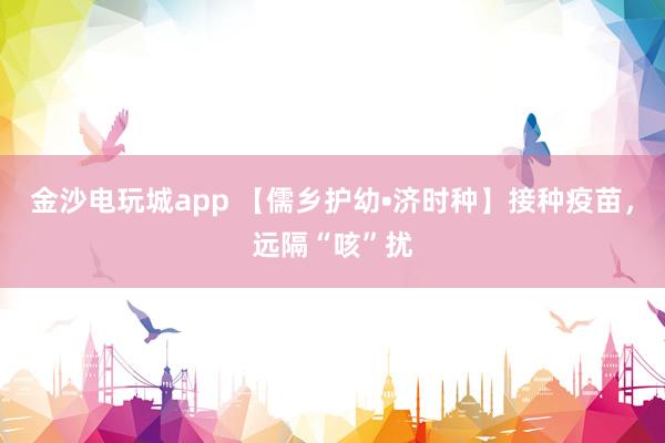 金沙电玩城app 【儒乡护幼•济时种】接种疫苗，远隔“咳”扰