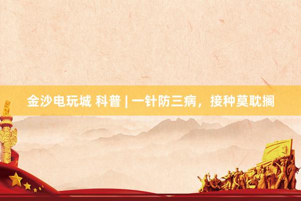 金沙电玩城 科普 | 一针防三病，接种莫耽搁