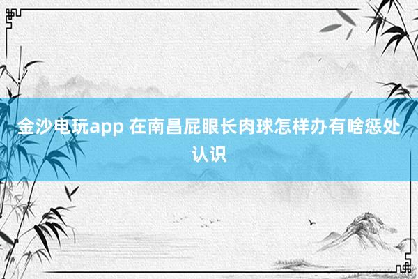 金沙电玩app 在南昌屁眼长肉球怎样办有啥惩处认识