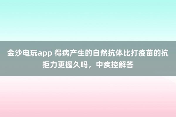 金沙电玩app 得病产生的自然抗体比打疫苗的抗拒力更握久吗，中疾控解答