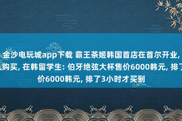 金沙电玩城app下载 霸王茶姬韩国首店在首尔开业， 多数顾主列队购买， 在韩留学生: 伯牙绝弦大杯售价6000韩元， 排了3小时才买到