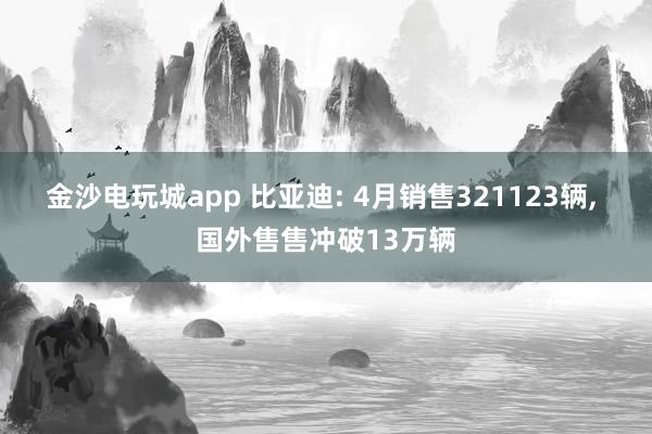 金沙电玩城app 比亚迪: 4月销售321123辆， 国外售售冲破13万辆