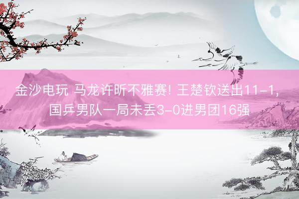 金沙电玩 马龙许昕不雅赛! 王楚钦送出11-1， 国乒男队一局未丢3-0进男团16强