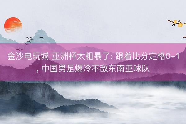 金沙电玩城 亚洲杯太粗暴了: 跟着比分定格0-1， 中国男足爆冷不敌东南亚球队