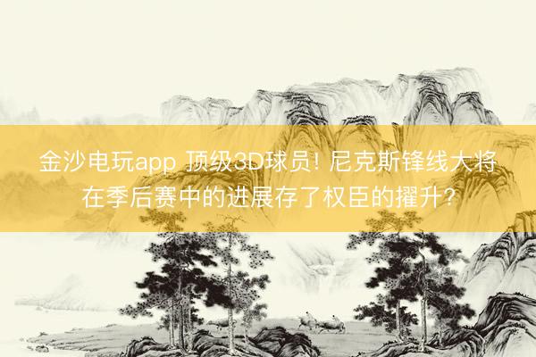 金沙电玩app 顶级3D球员! 尼克斯锋线大将在季后赛中的进展存了权臣的擢升?