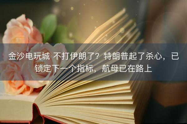金沙电玩城 不打伊朗了？特朗普起了杀心，已锁定下一个指标，航母已在路上