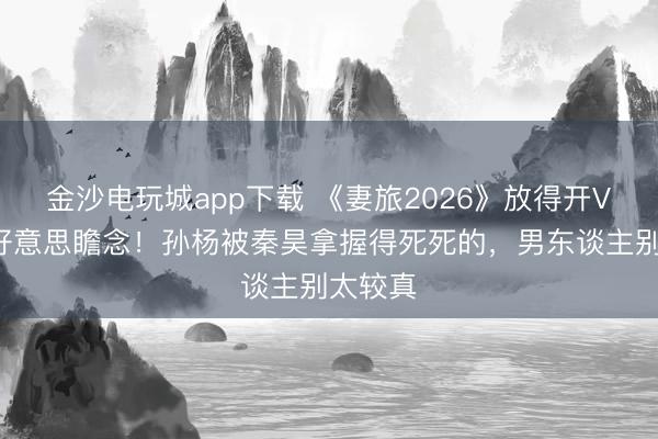 金沙电玩城app下载 《妻旅2026》放得开VS死要好意思瞻念！孙杨被秦昊拿握得死死的，男东谈主别太较真