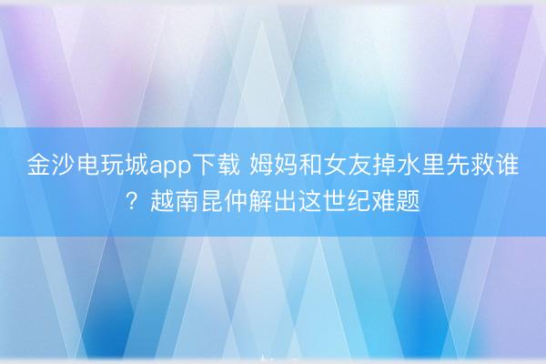 金沙电玩城app下载 姆妈和女友掉水里先救谁？越南昆仲解出这世纪难题