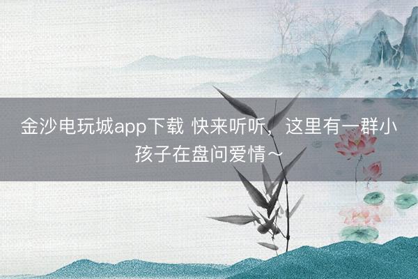金沙电玩城app下载 快来听听，这里有一群小孩子在盘问爱情～