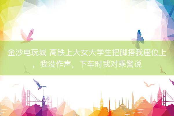 金沙电玩城 高铁上大女大学生把脚搭我座位上，我没作声，下车时我对乘警说